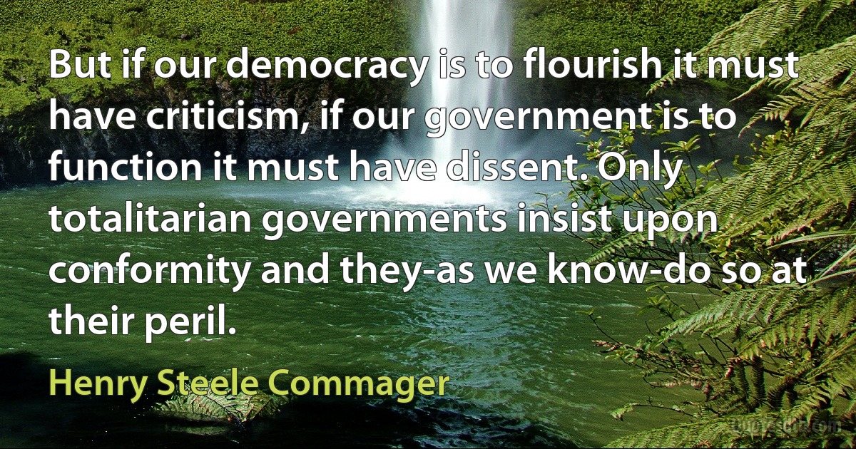 But if our democracy is to flourish it must have criticism, if our government is to function it must have dissent. Only totalitarian governments insist upon conformity and they-as we know-do so at their peril. (Henry Steele Commager)