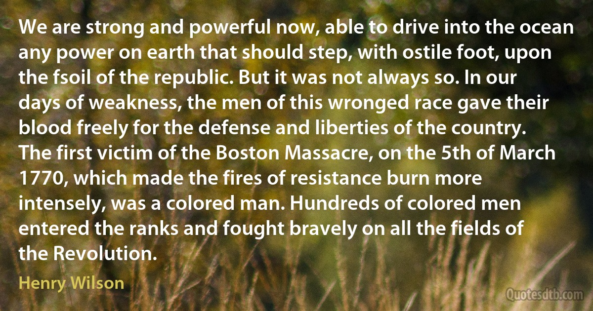 We are strong and powerful now, able to drive into the ocean any power on earth that should step, with ostile foot, upon the fsoil of the republic. But it was not always so. In our days of weakness, the men of this wronged race gave their blood freely for the defense and liberties of the country. The first victim of the Boston Massacre, on the 5th of March 1770, which made the fires of resistance burn more intensely, was a colored man. Hundreds of colored men entered the ranks and fought bravely on all the fields of the Revolution. (Henry Wilson)