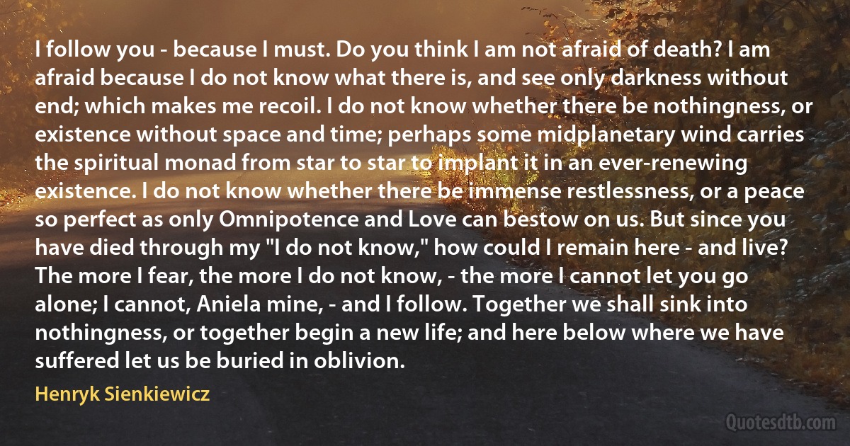 I follow you - because I must. Do you think I am not afraid of death? I am afraid because I do not know what there is, and see only darkness without end; which makes me recoil. I do not know whether there be nothingness, or existence without space and time; perhaps some midplanetary wind carries the spiritual monad from star to star to implant it in an ever-renewing existence. I do not know whether there be immense restlessness, or a peace so perfect as only Omnipotence and Love can bestow on us. But since you have died through my "I do not know," how could I remain here - and live?
The more I fear, the more I do not know, - the more I cannot let you go alone; I cannot, Aniela mine, - and I follow. Together we shall sink into nothingness, or together begin a new life; and here below where we have suffered let us be buried in oblivion. (Henryk Sienkiewicz)