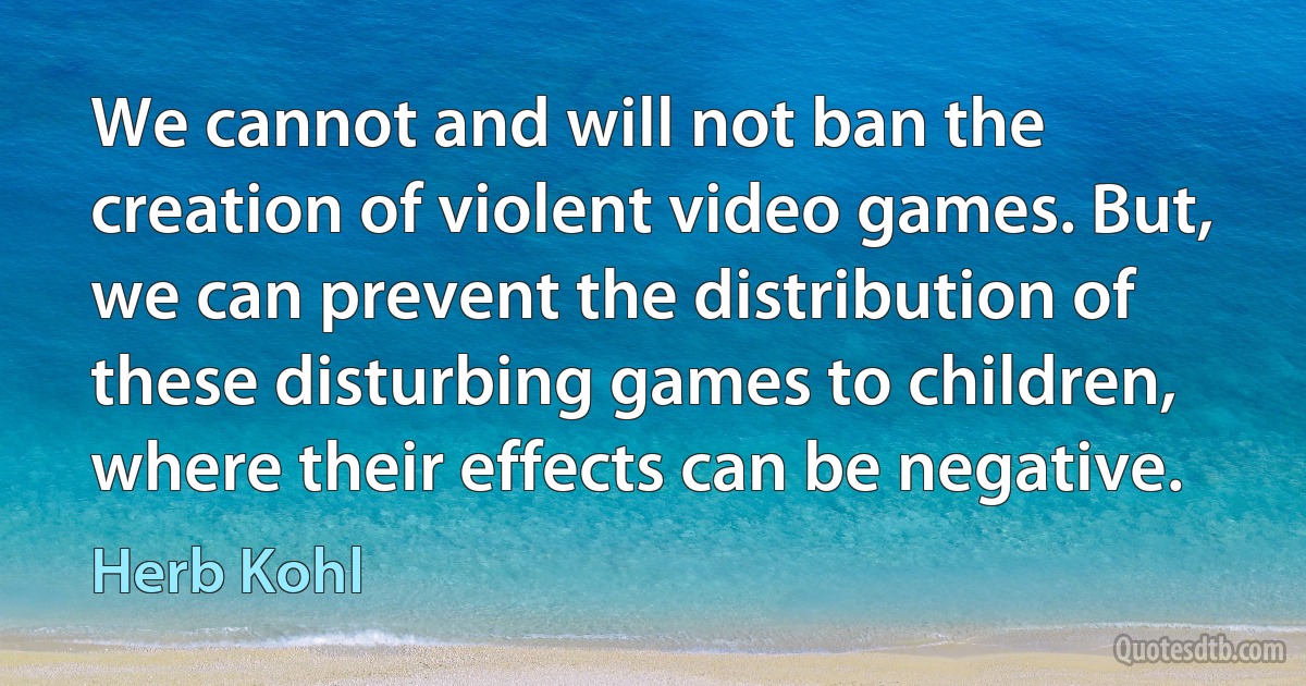 We cannot and will not ban the creation of violent video games. But, we can prevent the distribution of these disturbing games to children, where their effects can be negative. (Herb Kohl)