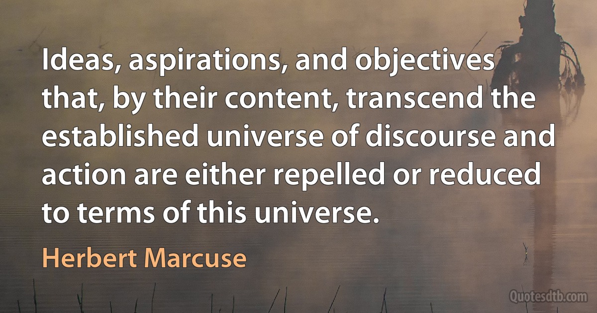 Ideas, aspirations, and objectives that, by their content, transcend the established universe of discourse and action are either repelled or reduced to terms of this universe. (Herbert Marcuse)