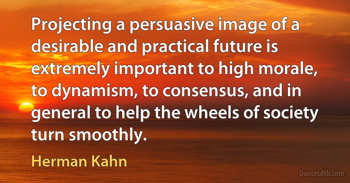 Projecting a persuasive image of a desirable and practical future is extremely important to high morale, to dynamism, to consensus, and in general to help the wheels of society turn smoothly. (Herman Kahn)