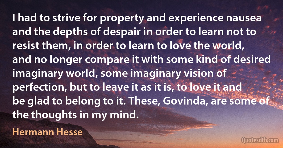 I had to strive for property and experience nausea and the depths of despair in order to learn not to resist them, in order to learn to love the world, and no longer compare it with some kind of desired imaginary world, some imaginary vision of perfection, but to leave it as it is, to love it and be glad to belong to it. These, Govinda, are some of the thoughts in my mind. (Hermann Hesse)