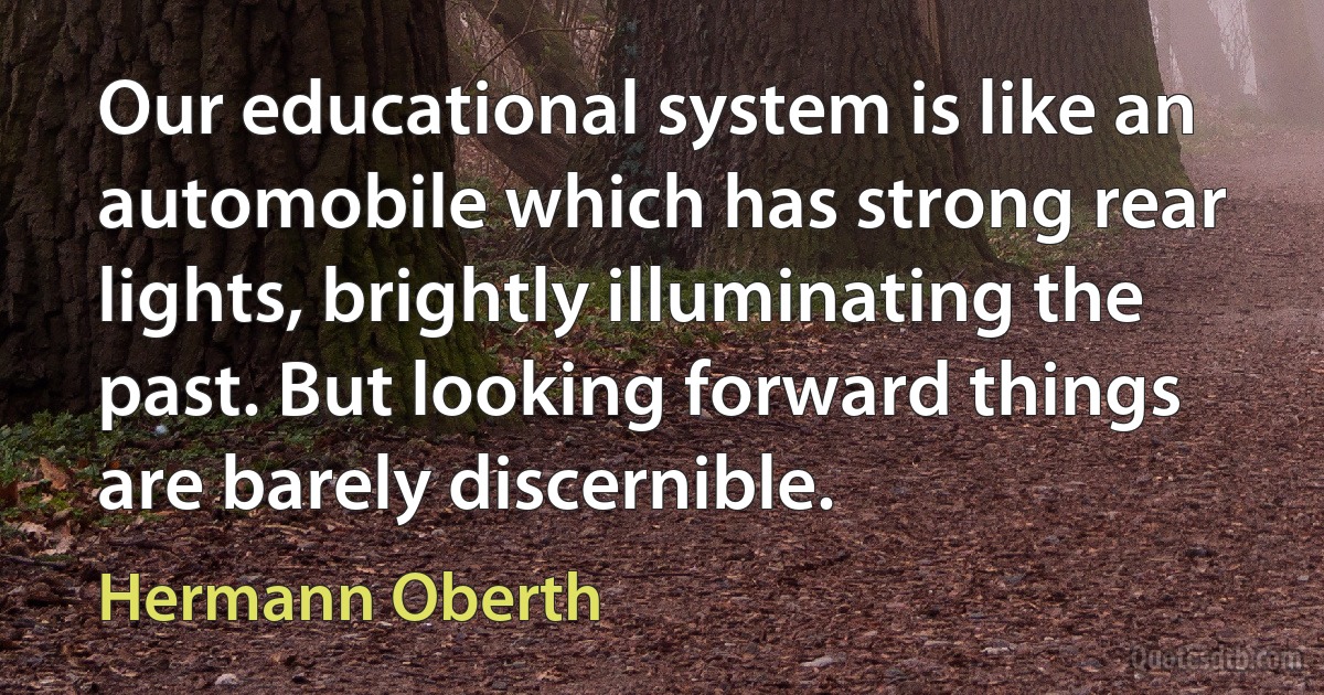 Our educational system is like an automobile which has strong rear lights, brightly illuminating the past. But looking forward things are barely discernible. (Hermann Oberth)