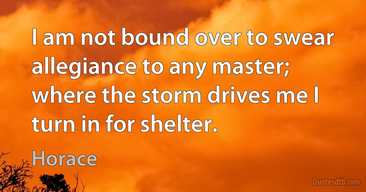 I am not bound over to swear allegiance to any master; where the storm drives me I turn in for shelter. (Horace)