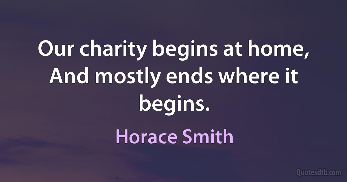 Our charity begins at home, And mostly ends where it begins. (Horace Smith)