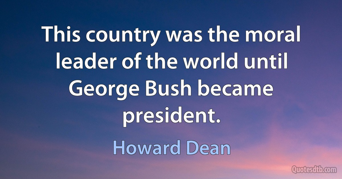 This country was the moral leader of the world until George Bush became president. (Howard Dean)