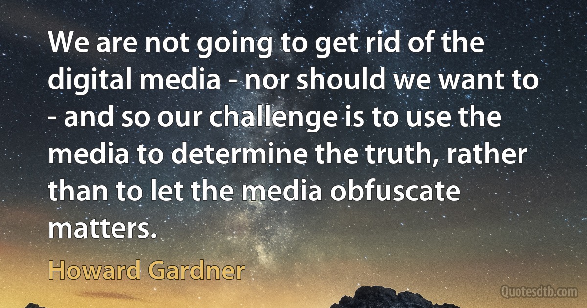 We are not going to get rid of the digital media - nor should we want to - and so our challenge is to use the media to determine the truth, rather than to let the media obfuscate matters. (Howard Gardner)