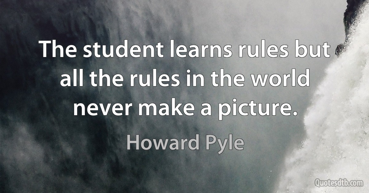 The student learns rules but all the rules in the world never make a picture. (Howard Pyle)