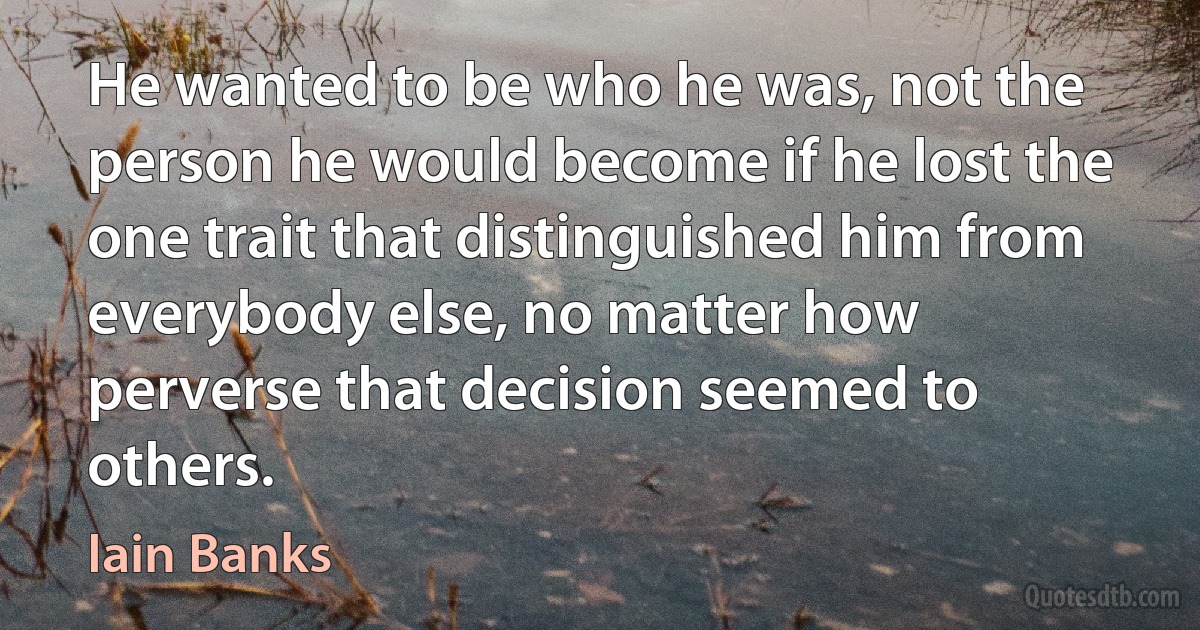 He wanted to be who he was, not the person he would become if he lost the one trait that distinguished him from everybody else, no matter how perverse that decision seemed to others. (Iain Banks)