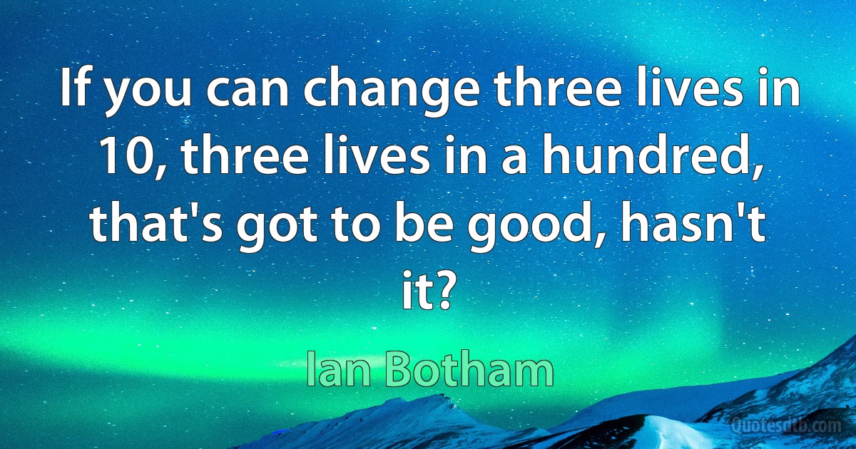 If you can change three lives in 10, three lives in a hundred, that's got to be good, hasn't it? (Ian Botham)