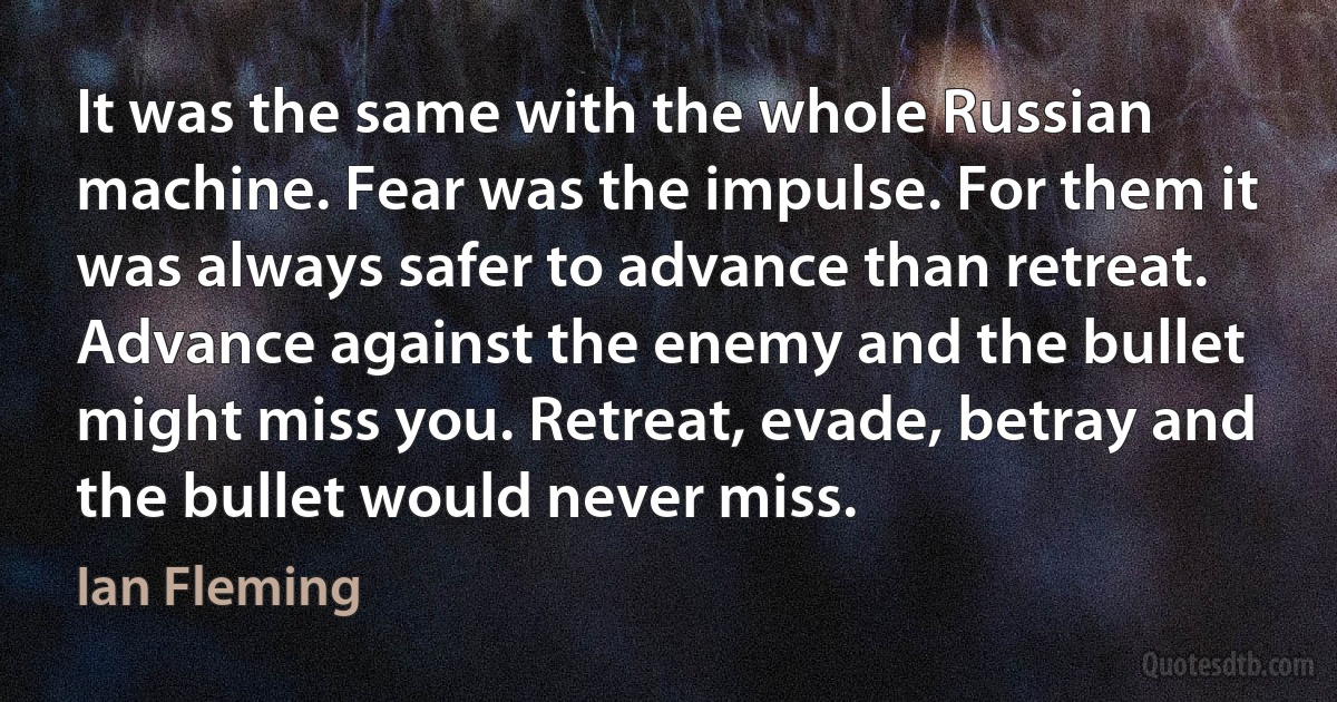 It was the same with the whole Russian machine. Fear was the impulse. For them it was always safer to advance than retreat. Advance against the enemy and the bullet might miss you. Retreat, evade, betray and the bullet would never miss. (Ian Fleming)