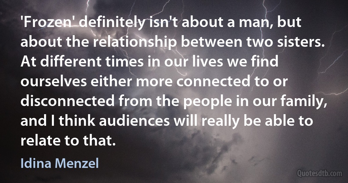 'Frozen' definitely isn't about a man, but about the relationship between two sisters. At different times in our lives we find ourselves either more connected to or disconnected from the people in our family, and I think audiences will really be able to relate to that. (Idina Menzel)