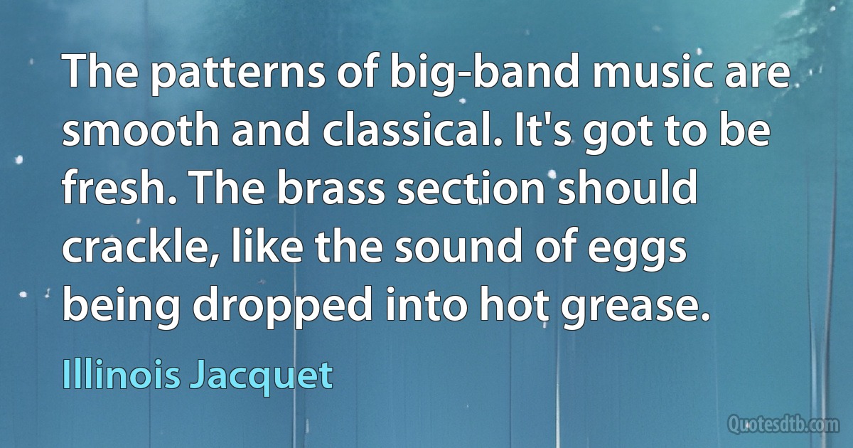 The patterns of big-band music are smooth and classical. It's got to be fresh. The brass section should crackle, like the sound of eggs being dropped into hot grease. (Illinois Jacquet)