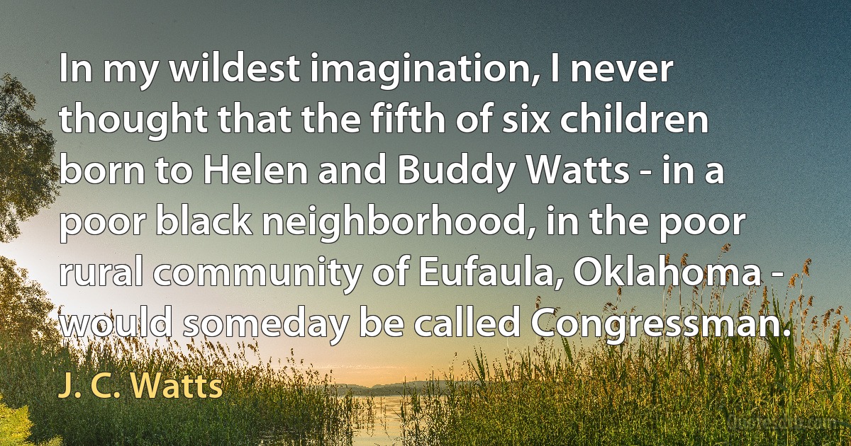 In my wildest imagination, I never thought that the fifth of six children born to Helen and Buddy Watts - in a poor black neighborhood, in the poor rural community of Eufaula, Oklahoma - would someday be called Congressman. (J. C. Watts)