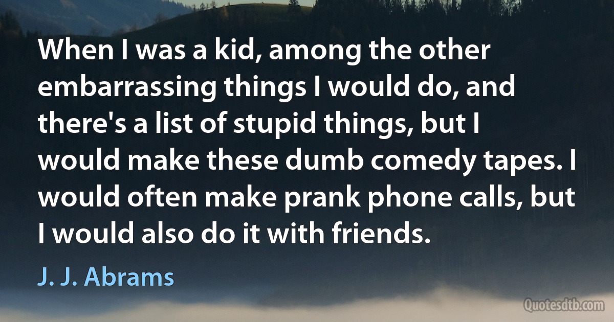 When I was a kid, among the other embarrassing things I would do, and there's a list of stupid things, but I would make these dumb comedy tapes. I would often make prank phone calls, but I would also do it with friends. (J. J. Abrams)