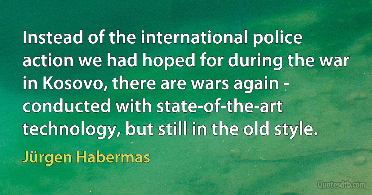 Instead of the international police action we had hoped for during the war in Kosovo, there are wars again - conducted with state-of-the-art technology, but still in the old style. (Jürgen Habermas)