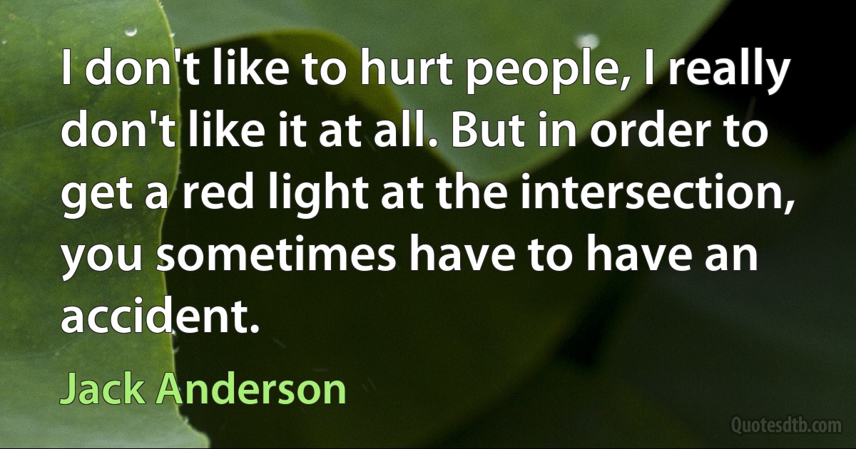 I don't like to hurt people, I really don't like it at all. But in order to get a red light at the intersection, you sometimes have to have an accident. (Jack Anderson)