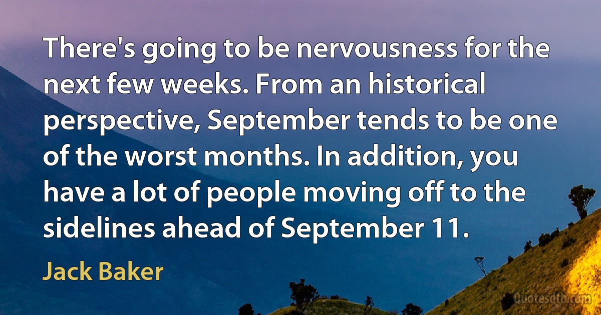 There's going to be nervousness for the next few weeks. From an historical perspective, September tends to be one of the worst months. In addition, you have a lot of people moving off to the sidelines ahead of September 11. (Jack Baker)