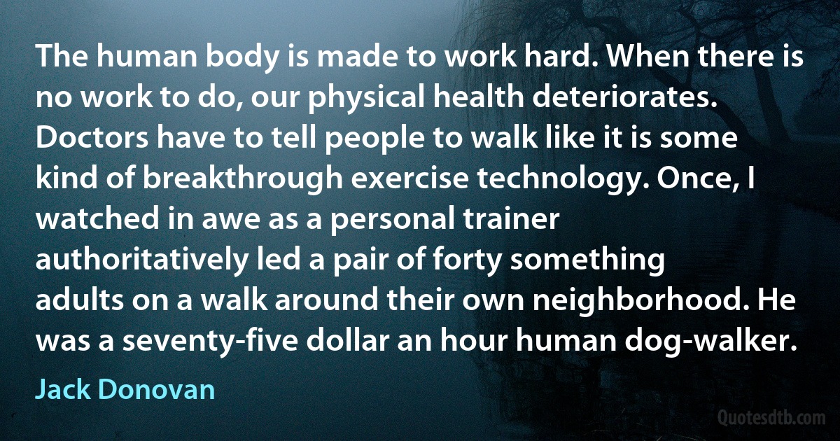 The human body is made to work hard. When there is no work to do, our physical health deteriorates. Doctors have to tell people to walk like it is some kind of breakthrough exercise technology. Once, I watched in awe as a personal trainer authoritatively led a pair of forty something adults on a walk around their own neighborhood. He was a seventy-five dollar an hour human dog-walker. (Jack Donovan)