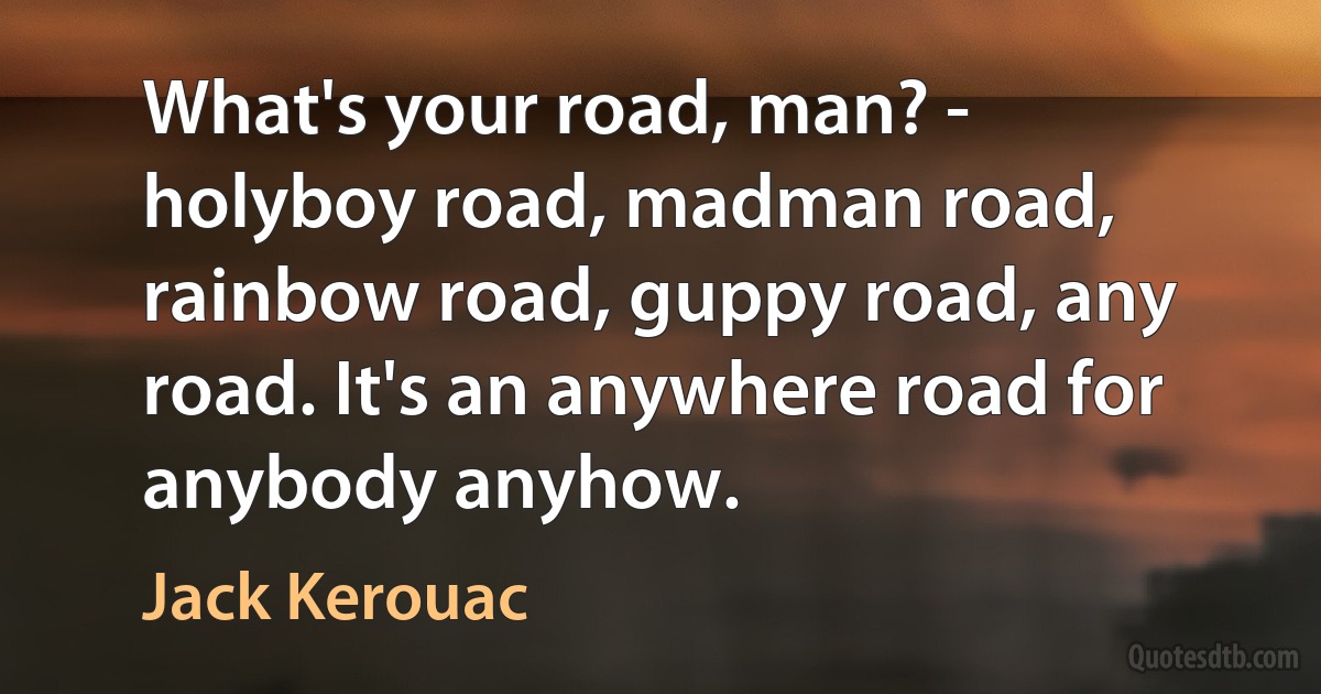 What's your road, man? - holyboy road, madman road, rainbow road, guppy road, any road. It's an anywhere road for anybody anyhow. (Jack Kerouac)