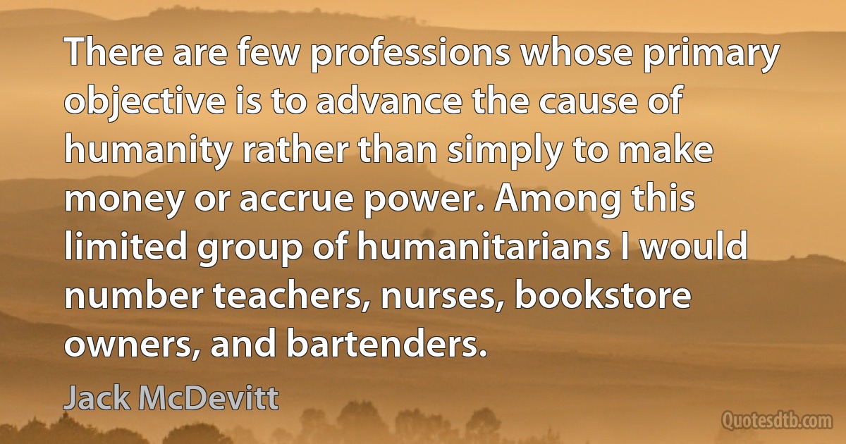 There are few professions whose primary objective is to advance the cause of humanity rather than simply to make money or accrue power. Among this limited group of humanitarians I would number teachers, nurses, bookstore owners, and bartenders. (Jack McDevitt)