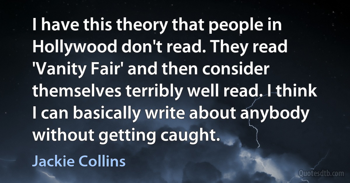 I have this theory that people in Hollywood don't read. They read 'Vanity Fair' and then consider themselves terribly well read. I think I can basically write about anybody without getting caught. (Jackie Collins)