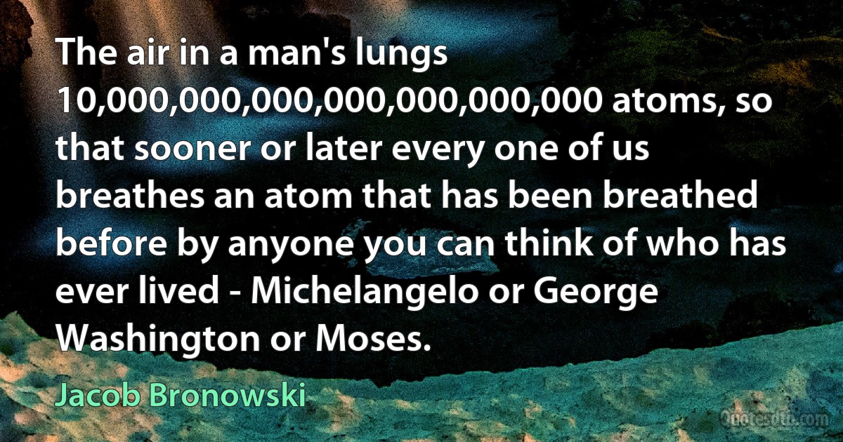 The air in a man's lungs 10,000,000,000,000,000,000,000 atoms, so that sooner or later every one of us breathes an atom that has been breathed before by anyone you can think of who has ever lived - Michelangelo or George Washington or Moses. (Jacob Bronowski)