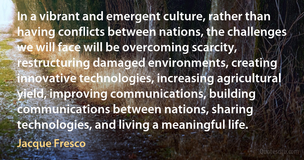 In a vibrant and emergent culture, rather than having conflicts between nations, the challenges we will face will be overcoming scarcity, restructuring damaged environments, creating innovative technologies, increasing agricultural yield, improving communications, building communications between nations, sharing technologies, and living a meaningful life. (Jacque Fresco)