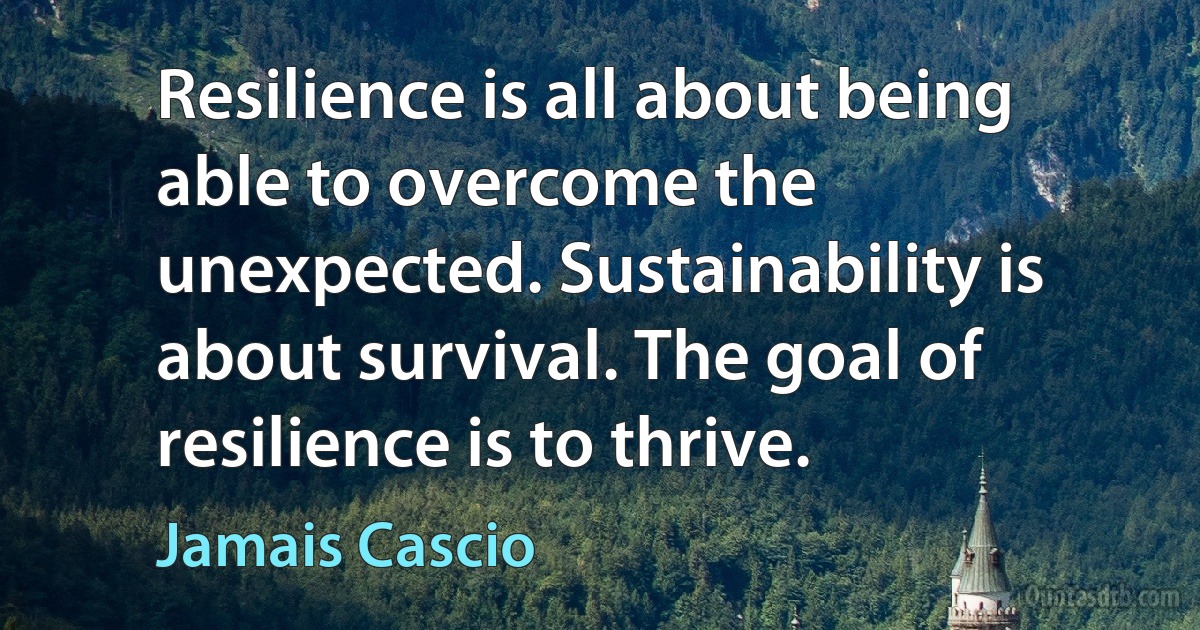 Resilience is all about being able to overcome the unexpected. Sustainability is about survival. The goal of resilience is to thrive. (Jamais Cascio)