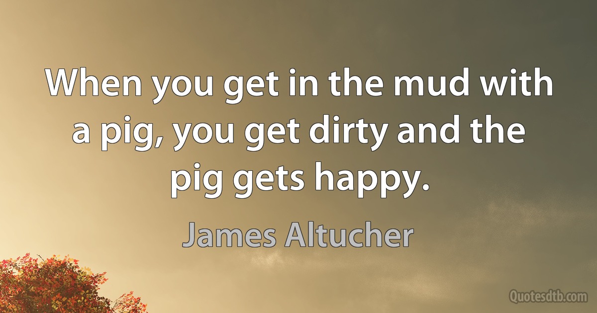 When you get in the mud with a pig, you get dirty and the pig gets happy. (James Altucher)