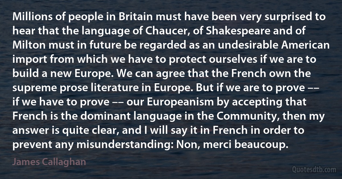 Millions of people in Britain must have been very surprised to hear that the language of Chaucer, of Shakespeare and of Milton must in future be regarded as an undesirable American import from which we have to protect ourselves if we are to build a new Europe. We can agree that the French own the supreme prose literature in Europe. But if we are to prove –– if we have to prove –– our Europeanism by accepting that French is the dominant language in the Community, then my answer is quite clear, and I will say it in French in order to prevent any misunderstanding: Non, merci beaucoup. (James Callaghan)