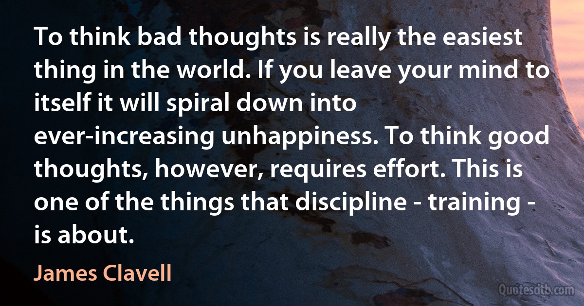 To think bad thoughts is really the easiest thing in the world. If you leave your mind to itself it will spiral down into ever-increasing unhappiness. To think good thoughts, however, requires effort. This is one of the things that discipline - training - is about. (James Clavell)