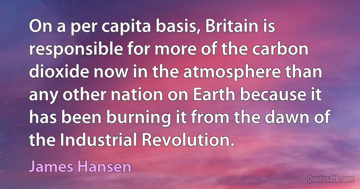 On a per capita basis, Britain is responsible for more of the carbon dioxide now in the atmosphere than any other nation on Earth because it has been burning it from the dawn of the Industrial Revolution. (James Hansen)