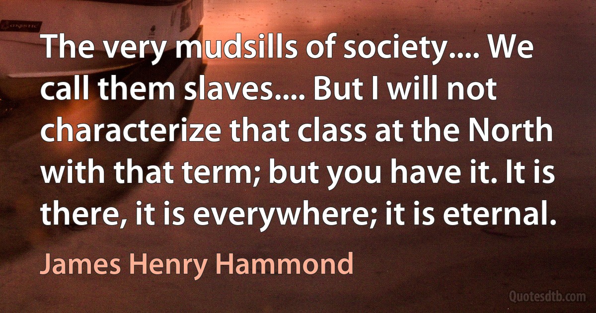 The very mudsills of society.... We call them slaves.... But I will not characterize that class at the North with that term; but you have it. It is there, it is everywhere; it is eternal. (James Henry Hammond)