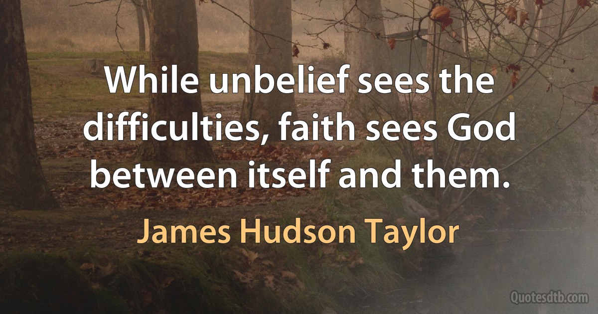 While unbelief sees the difficulties, faith sees God between itself and them. (James Hudson Taylor)