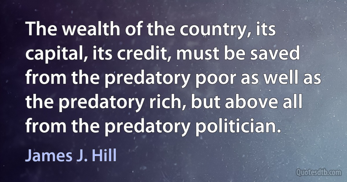 The wealth of the country, its capital, its credit, must be saved from the predatory poor as well as the predatory rich, but above all from the predatory politician. (James J. Hill)