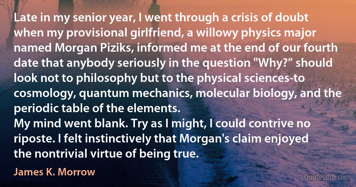 Late in my senior year, I went through a crisis of doubt when my provisional girlfriend, a willowy physics major named Morgan Piziks, informed me at the end of our fourth date that anybody seriously in the question "Why?” should look not to philosophy but to the physical sciences-to cosmology, quantum mechanics, molecular biology, and the periodic table of the elements.
My mind went blank. Try as I might, I could contrive no riposte. I felt instinctively that Morgan's claim enjoyed the nontrivial virtue of being true. (James K. Morrow)