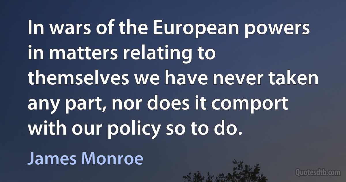 In wars of the European powers in matters relating to themselves we have never taken any part, nor does it comport with our policy so to do. (James Monroe)