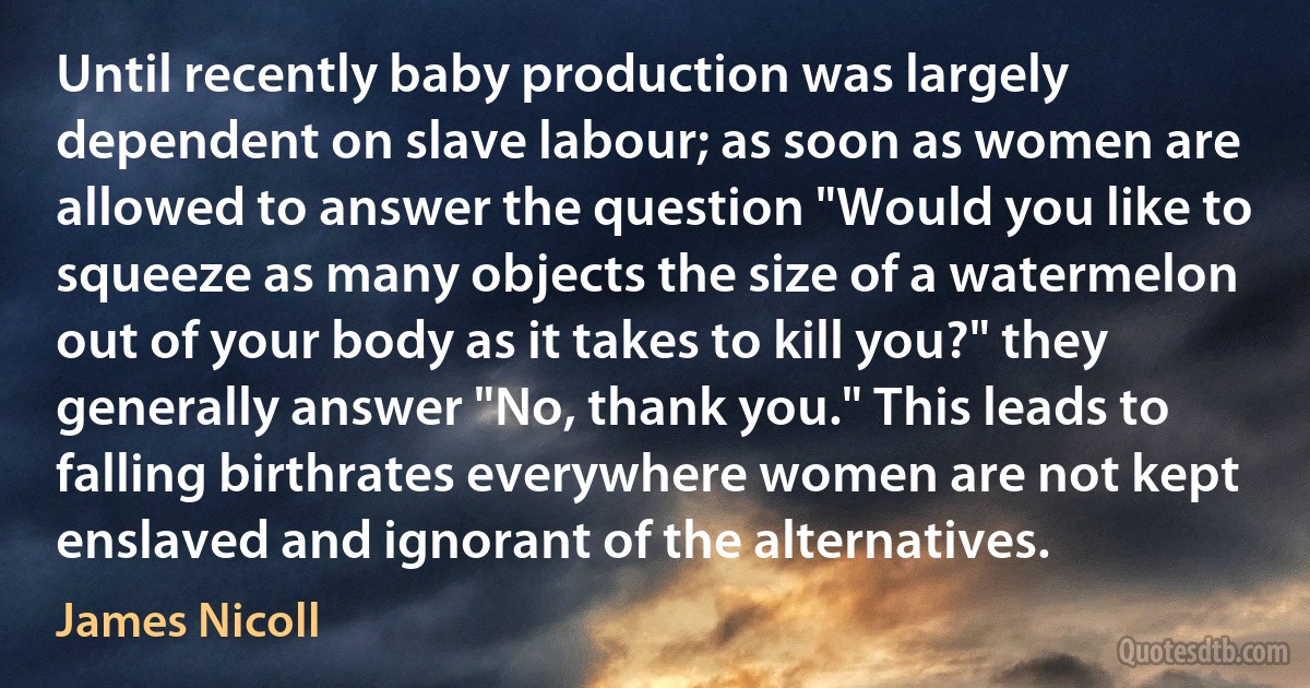 Until recently baby production was largely dependent on slave labour; as soon as women are allowed to answer the question "Would you like to squeeze as many objects the size of a watermelon out of your body as it takes to kill you?" they generally answer "No, thank you." This leads to falling birthrates everywhere women are not kept enslaved and ignorant of the alternatives. (James Nicoll)