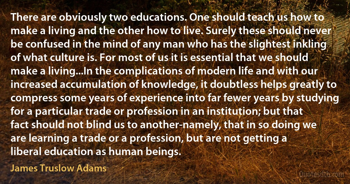 There are obviously two educations. One should teach us how to make a living and the other how to live. Surely these should never be confused in the mind of any man who has the slightest inkling of what culture is. For most of us it is essential that we should make a living...In the complications of modern life and with our increased accumulation of knowledge, it doubtless helps greatly to compress some years of experience into far fewer years by studying for a particular trade or profession in an institution; but that fact should not blind us to another-namely, that in so doing we are learning a trade or a profession, but are not getting a liberal education as human beings. (James Truslow Adams)