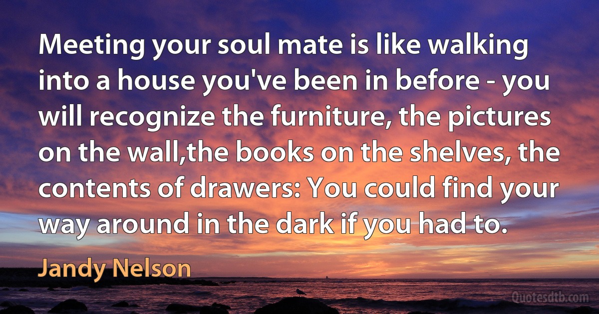 Meeting your soul mate is like walking into a house you've been in before - you will recognize the furniture, the pictures on the wall,the books on the shelves, the contents of drawers: You could find your way around in the dark if you had to. (Jandy Nelson)