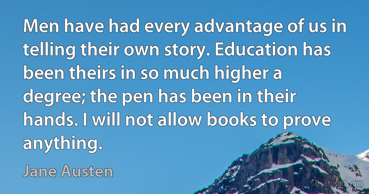 Men have had every advantage of us in telling their own story. Education has been theirs in so much higher a degree; the pen has been in their hands. I will not allow books to prove anything. (Jane Austen)