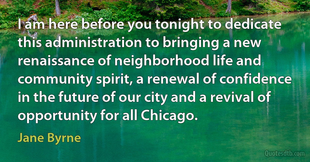 I am here before you tonight to dedicate this administration to bringing a new renaissance of neighborhood life and community spirit, a renewal of confidence in the future of our city and a revival of opportunity for all Chicago. (Jane Byrne)