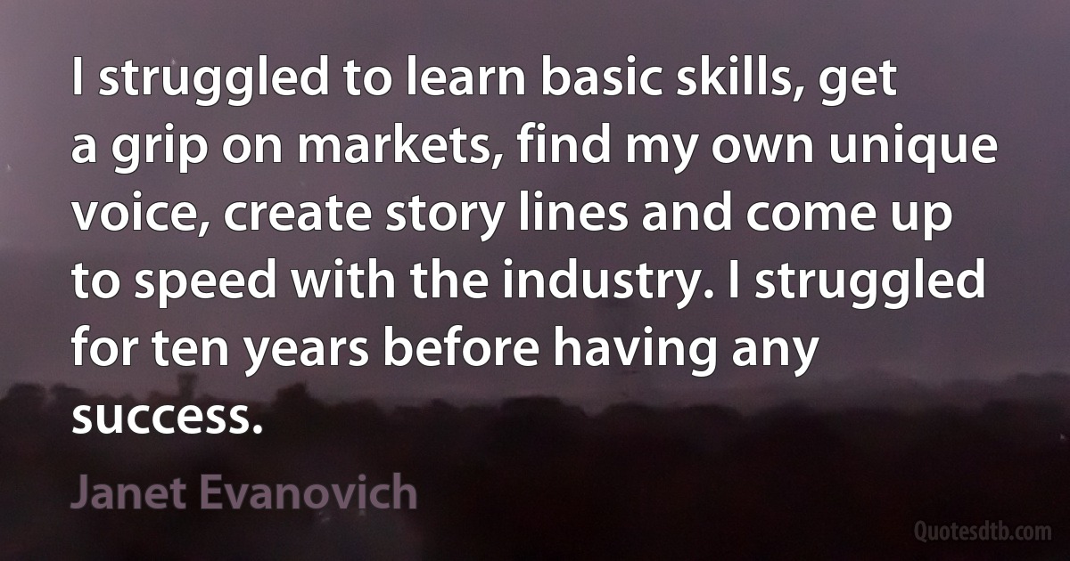 I struggled to learn basic skills, get a grip on markets, find my own unique voice, create story lines and come up to speed with the industry. I struggled for ten years before having any success. (Janet Evanovich)