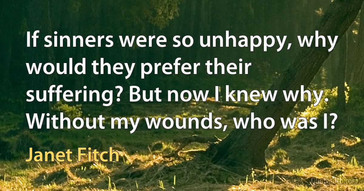 If sinners were so unhappy, why would they prefer their suffering? But now I knew why. Without my wounds, who was I? (Janet Fitch)