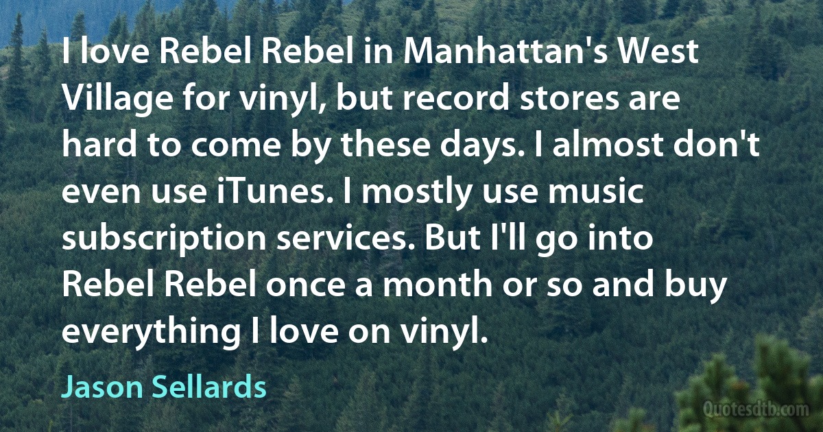 I love Rebel Rebel in Manhattan's West Village for vinyl, but record stores are hard to come by these days. I almost don't even use iTunes. I mostly use music subscription services. But I'll go into Rebel Rebel once a month or so and buy everything I love on vinyl. (Jason Sellards)