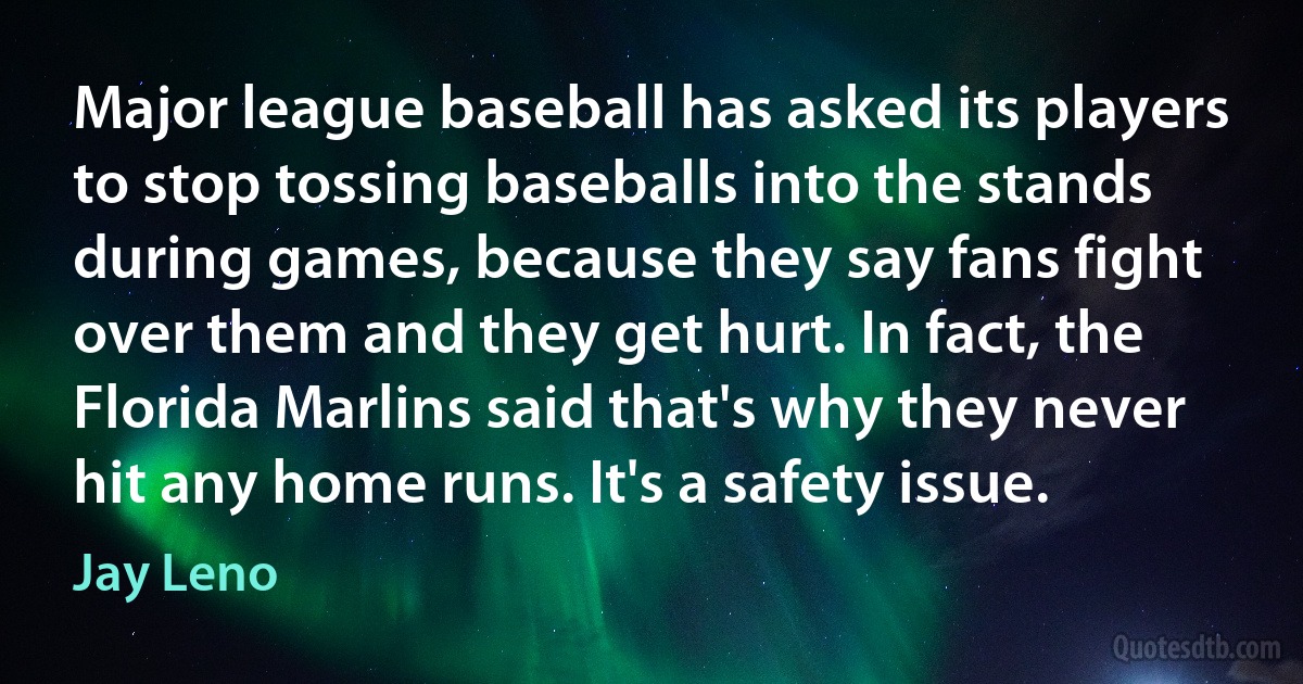 Major league baseball has asked its players to stop tossing baseballs into the stands during games, because they say fans fight over them and they get hurt. In fact, the Florida Marlins said that's why they never hit any home runs. It's a safety issue. (Jay Leno)