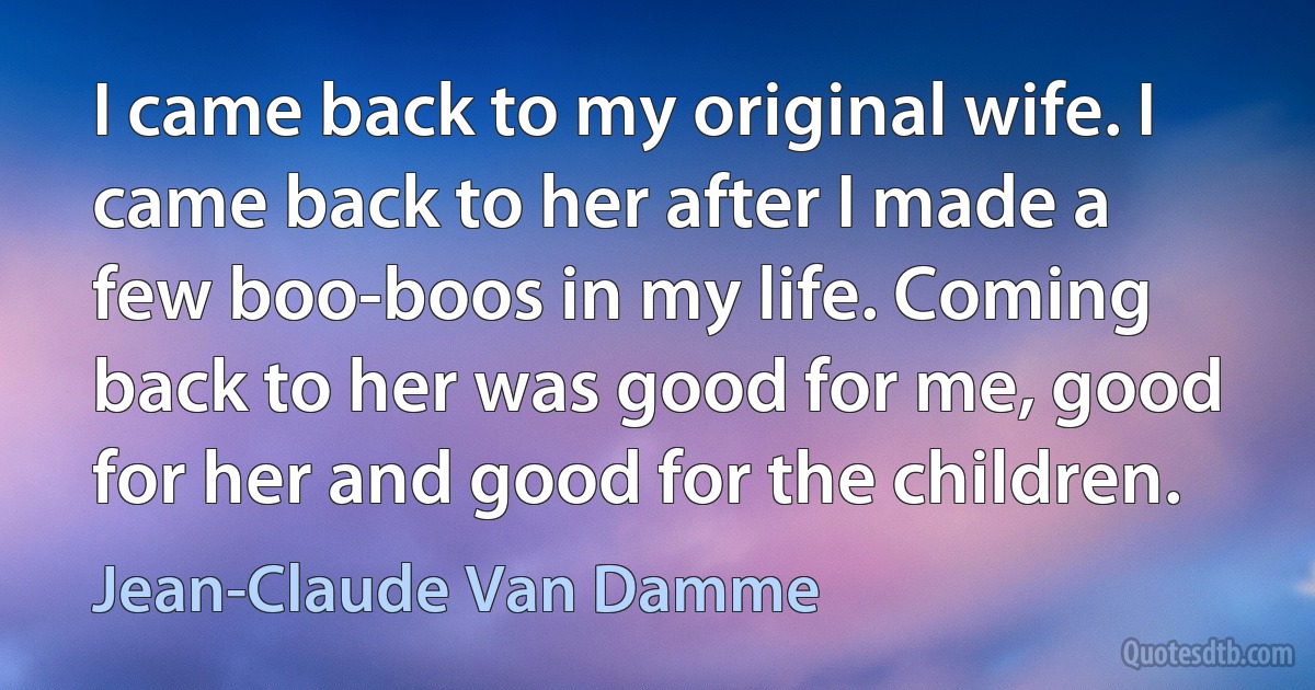 I came back to my original wife. I came back to her after I made a few boo-boos in my life. Coming back to her was good for me, good for her and good for the children. (Jean-Claude Van Damme)