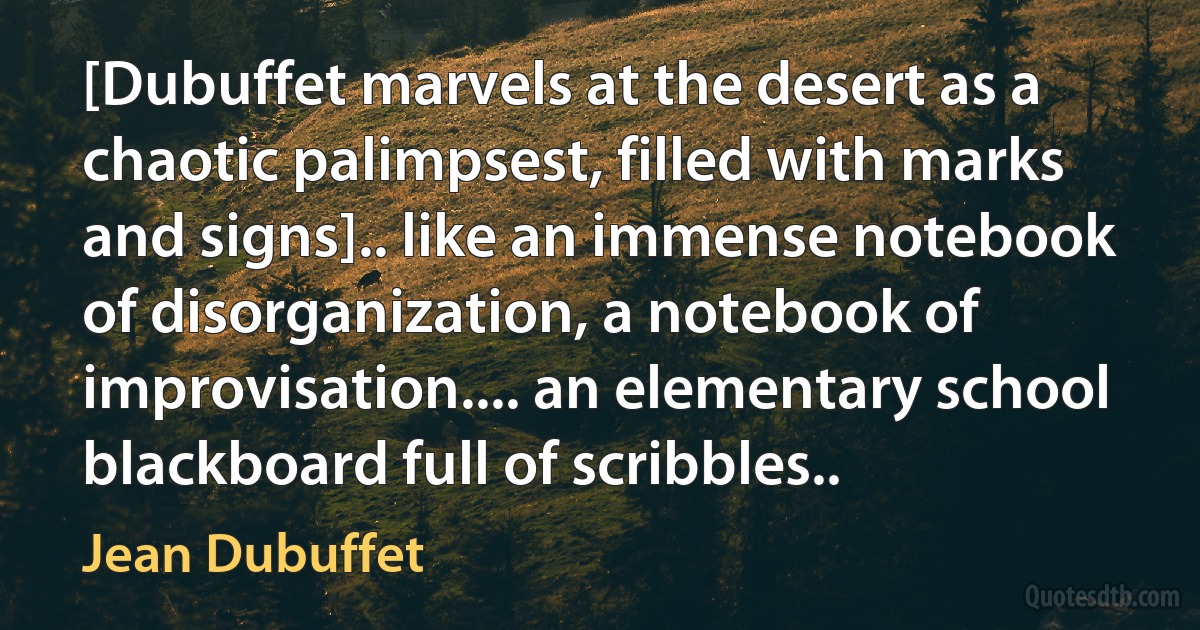 [Dubuffet marvels at the desert as a chaotic palimpsest, filled with marks and signs].. like an immense notebook of disorganization, a notebook of improvisation.... an elementary school blackboard full of scribbles.. (Jean Dubuffet)